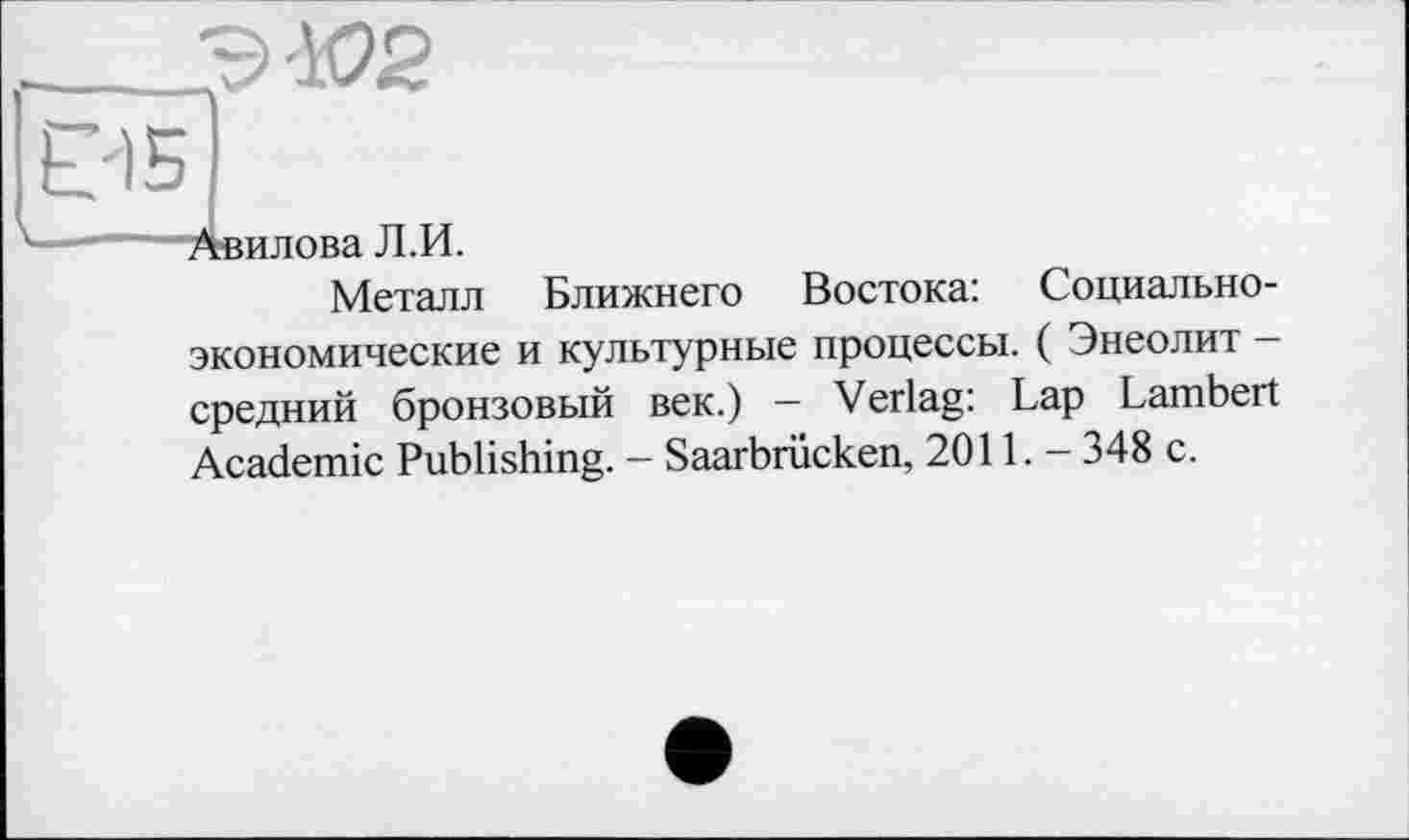 ﻿Э-Ю2
Авилова Л.И.
Металл Ближнего Востока: Социально-экономические и культурные процессы. ( Энеолит -средний бронзовый век.) — Verlag: Lap Lambert Academic Publishing. - Saarbrücken, 2011. - 348 с.